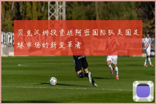 贝克汉姆投资迈阿密国际队美国足球市场的新变革者