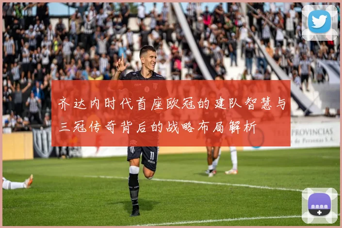 齐达内时代首座欧冠的建队智慧与三冠传奇背后的战略布局解析